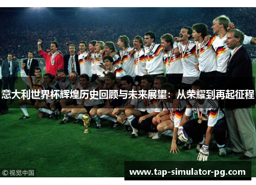 意大利世界杯辉煌历史回顾与未来展望：从荣耀到再起征程