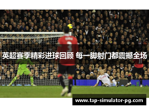 英超赛季精彩进球回顾 每一脚射门都震撼全场