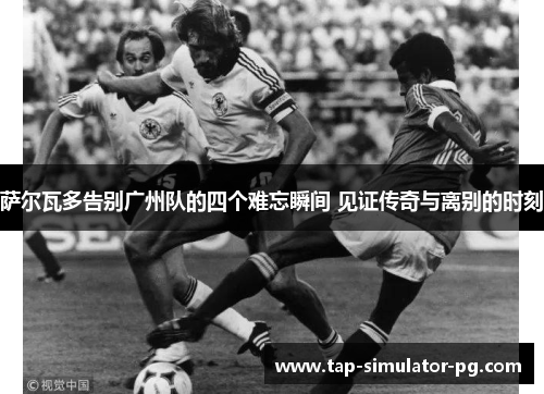 萨尔瓦多告别广州队的四个难忘瞬间 见证传奇与离别的时刻 萨尔瓦多告别广州队的四个难忘瞬间 见证传奇与离别的时刻