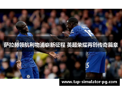 萨拉赫领航利物浦崭新征程 英超荣耀再创传奇篇章 萨拉赫领航利物浦崭新征程 英超荣耀再创传奇篇章