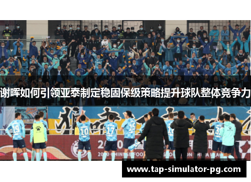 谢晖如何引领亚泰制定稳固保级策略提升球队整体竞争力 谢晖如何引领亚泰制定稳固保级策略提升球队整体竞争力