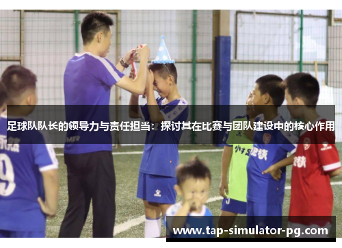 足球队队长的领导力与责任担当:探讨其在比赛与团队建设中的核心作用 足球队队长的领导力与责任担当:探讨其在比赛与团队建设中的核心作用