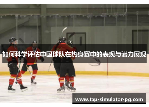 如何科学评估中国球队在热身赛中的表现与潜力展现