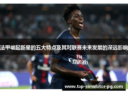 法甲崛起新星的五大特点及其对联赛未来发展的深远影响