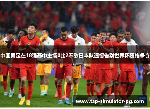 中国男足在18强赛中主场0比2不敌日本队遗憾告别世界杯资格争夺