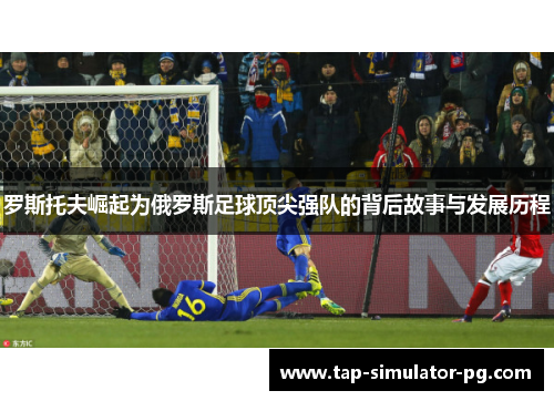 罗斯托夫崛起为俄罗斯足球顶尖强队的背后故事与发展历程